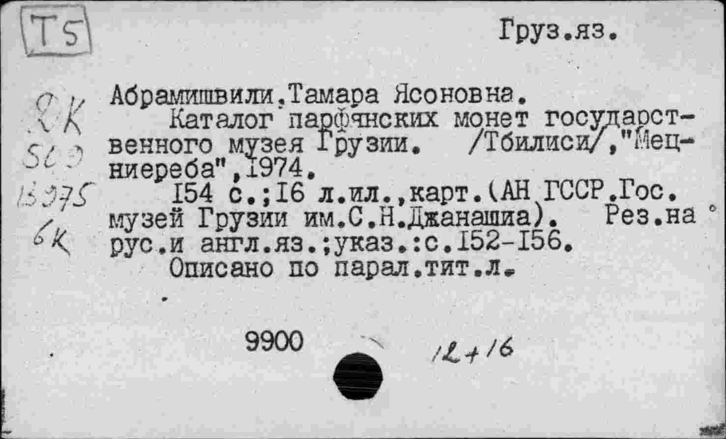 ﻿Груз.яз.
Абрамишви ли. Тамара Ясоновна.
Каталог'парфянских монет государственного музея Грузии. /Тбилиси/,’Мец-ниереба",Ї974.
154 с.;16 л.ил.»карт.(АН ГССР.Гос. музей Грузии им.С.Н.Джанашиа). Рез.на рус.и англ.яз.;указ.:с.152-156.
Описано по парал.тит.л»
9900
